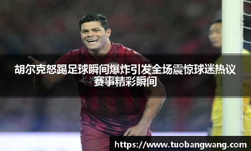 胡尔克怒踢足球瞬间爆炸引发全场震惊球迷热议赛事精彩瞬间